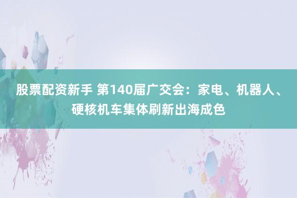 股票配资新手 第140届广交会：家电、机器人、硬核机车集体刷新出海成色