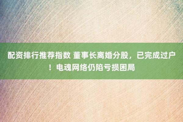 配资排行推荐指数 董事长离婚分股，已完成过户！电魂网络仍陷亏损困局