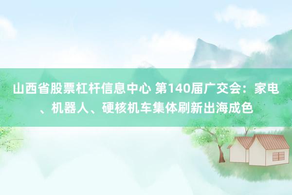 山西省股票杠杆信息中心 第140届广交会：家电、机器人、硬核机车集体刷新出海成色