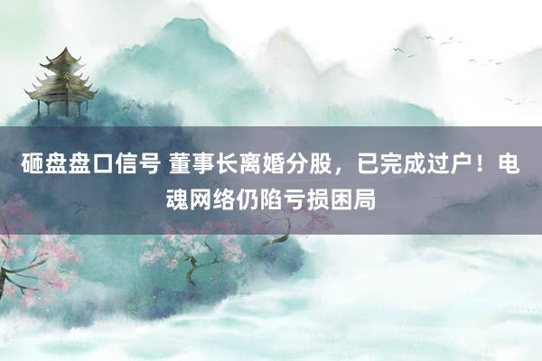 砸盘盘口信号 董事长离婚分股，已完成过户！电魂网络仍陷亏损困局