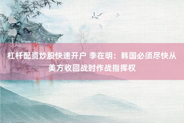 杠杆配资炒股快速开户 李在明：韩国必须尽快从美方收回战时作战指挥权
