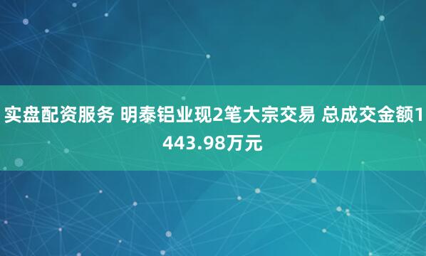 实盘配资服务 明泰铝业现2笔大宗交易 总成交金额1443.98万元