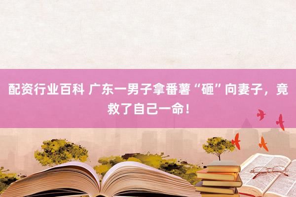 配资行业百科 广东一男子拿番薯“砸”向妻子，竟救了自己一命！